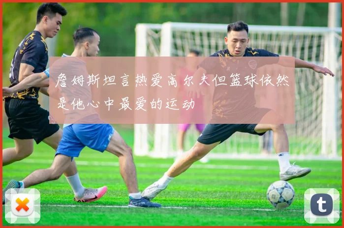詹姆斯坦言热爱高尔夫但篮球依然是他心中最爱的运动