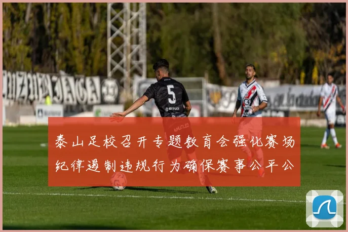 泰山足校召开专题教育会强化赛场纪律遏制违规行为确保赛事公平公正