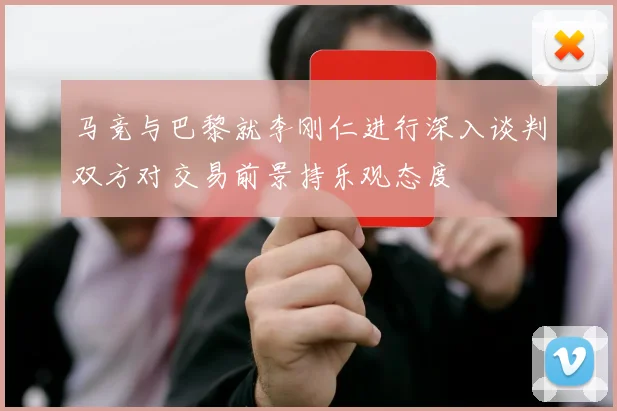 马竞与巴黎就李刚仁进行深入谈判双方对交易前景持乐观态度