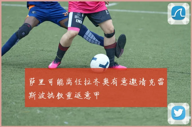 萨里可能离任拉齐奥有意邀请克雷斯波执教重返意甲