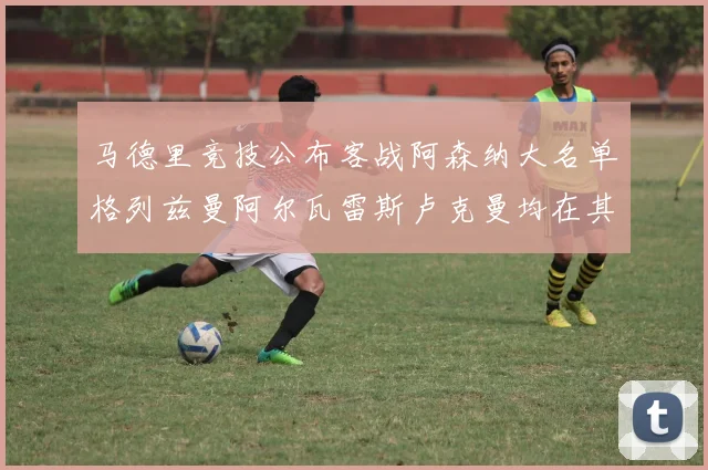 马德里竞技公布客战阿森纳大名单格列兹曼阿尔瓦雷斯卢克曼均在其中