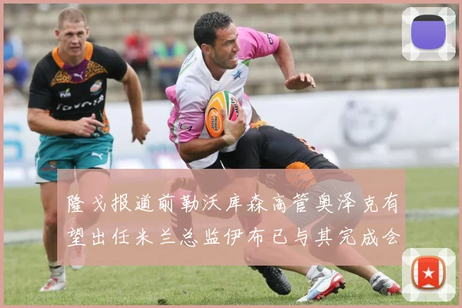 隆戈报道前勒沃库森高管奥泽克有望出任米兰总监伊布已与其完成会面