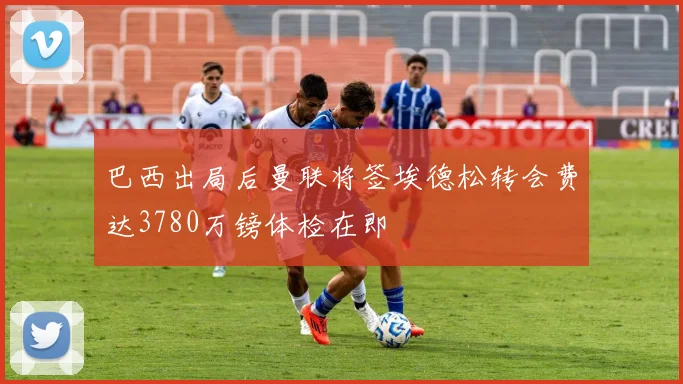 巴西出局后曼联将签埃德松转会费达3780万镑体检在即