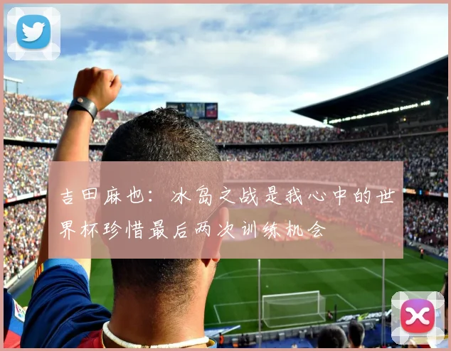 吉田麻也：冰岛之战是我心中的世界杯珍惜最后两次训练机会