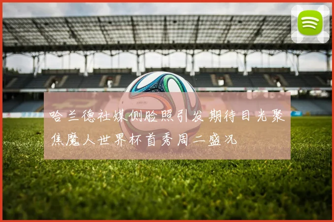 哈兰德社媒侧脸照引发期待目光聚焦魔人世界杯首秀周二盛况