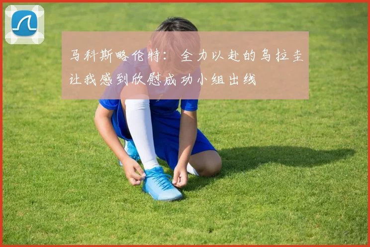马科斯略伦特：全力以赴的乌拉圭让我感到欣慰成功小组出线