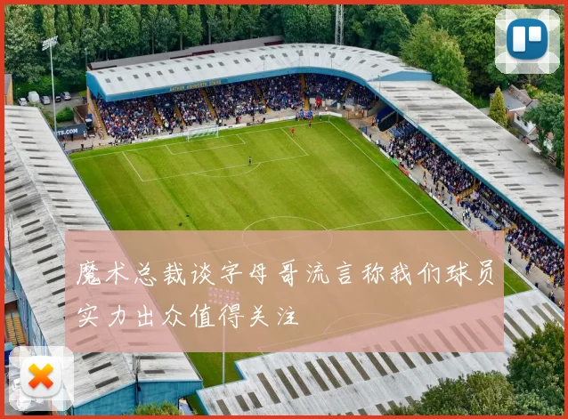 魔术总裁谈字母哥流言称我们球员实力出众值得关注