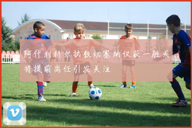阿什利科尔执教切塞纳仅获一胜或将提前离任引发关注