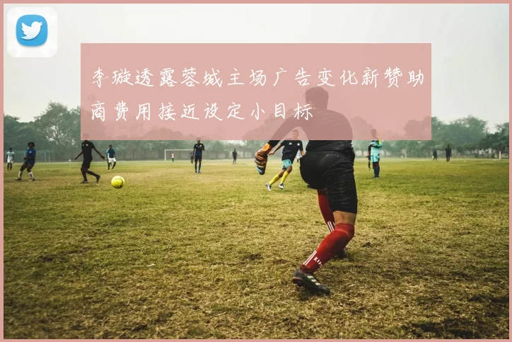 李璇透露蓉城主场广告变化新赞助商费用接近设定小目标