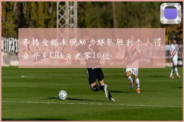 弗格全能表现助力球队胜利个人得分升至CBA历史第16位