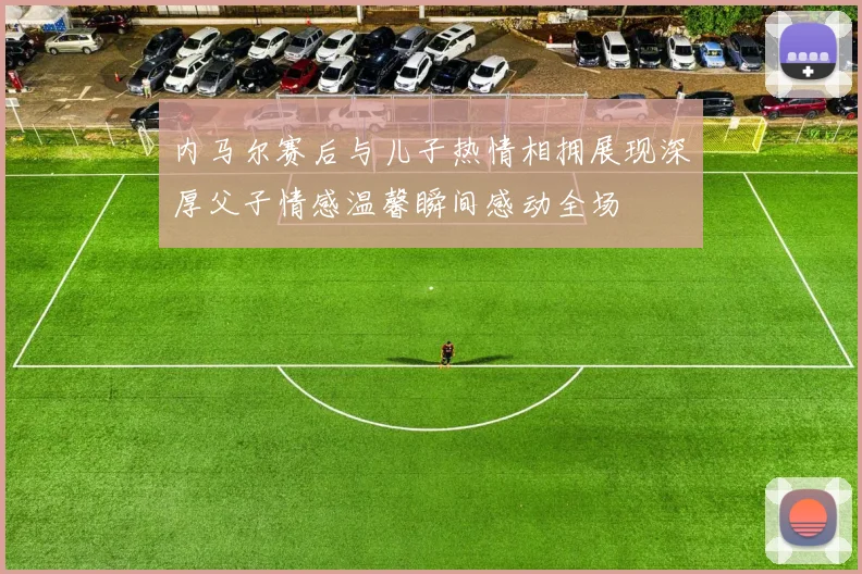 内马尔赛后与儿子热情相拥展现深厚父子情感温馨瞬间感动全场