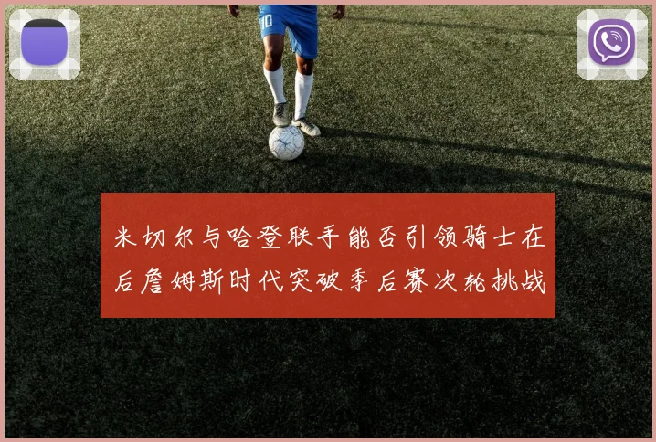 米切尔与哈登联手能否引领骑士在后詹姆斯时代突破季后赛次轮挑战