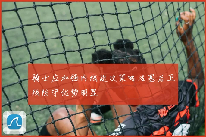 骑士应加强内线进攻策略活塞后卫线防守优势明显