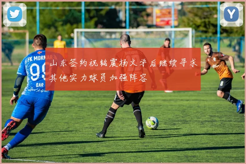 山东签约祝铭震杨文学后继续寻求其他实力球员加强阵容