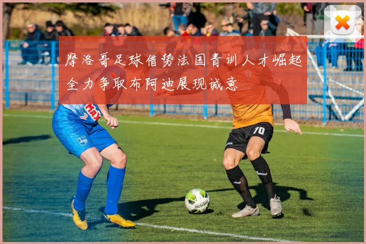 摩洛哥足球借势法国青训人才崛起全力争取布阿迪展现诚意