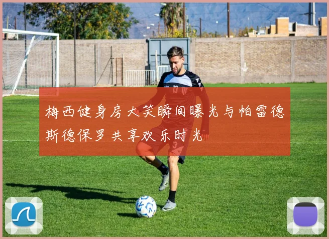 梅西健身房大笑瞬间曝光与帕雷德斯德保罗共享欢乐时光