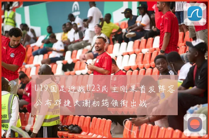 U19国足迎战U23民主刚果首发阵容公布邓捷夫谢初筠领衔出战